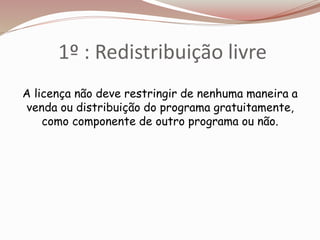 1º : Redistribuição livre
A licença não deve restringir de nenhuma maneira a
venda ou distribuição do programa gratuitamente,
como componente de outro programa ou não.
 