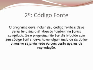 2º: Código Fonte
O programa deve incluir seu código fonte e deve
permitir a sua distribuição também na forma
compilada. Se o programa não for distribuído com
seu código fonte, deve haver algum meio de se obter
o mesmo seja via rede ou com custo apenas de
reprodução.
 