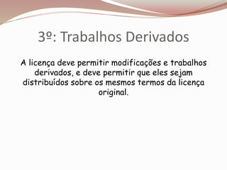 3º: Trabalhos Derivados
A licença deve permitir modificações e trabalhos
derivados, e deve permitir que eles sejam
distribuídos sobre os mesmos termos da licença
original.
 