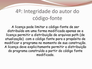 4º: Integridade do autor do
código-fonte
A licença pode limitar o código-fonte de ser
distribuído em uma forma modificada apenas se a
licença permitir a distribuição de arquivos path (de
atualização) com o código fonte para o propósito de
modificar o programa no momento de sua construção.
A licença deve explicitamente permitir a distribuição
do programa construído a partir do código fonte
modificado.
 