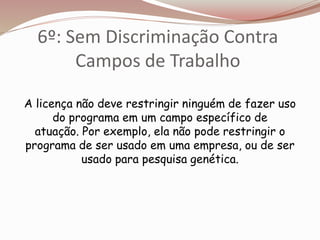 6º: Sem Discriminação Contra
Campos de Trabalho
A licença não deve restringir ninguém de fazer uso
do programa em um campo específico de
atuação. Por exemplo, ela não pode restringir o
programa de ser usado em uma empresa, ou de ser
usado para pesquisa genética.
 