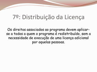 7º: Distribuição da Licença
Os direitos associados ao programa devem aplicar-
se a todos a quem o programa é redistribuído, sem a
necessidade de execução de uma licença adicional
por aquelas pessoas.
 