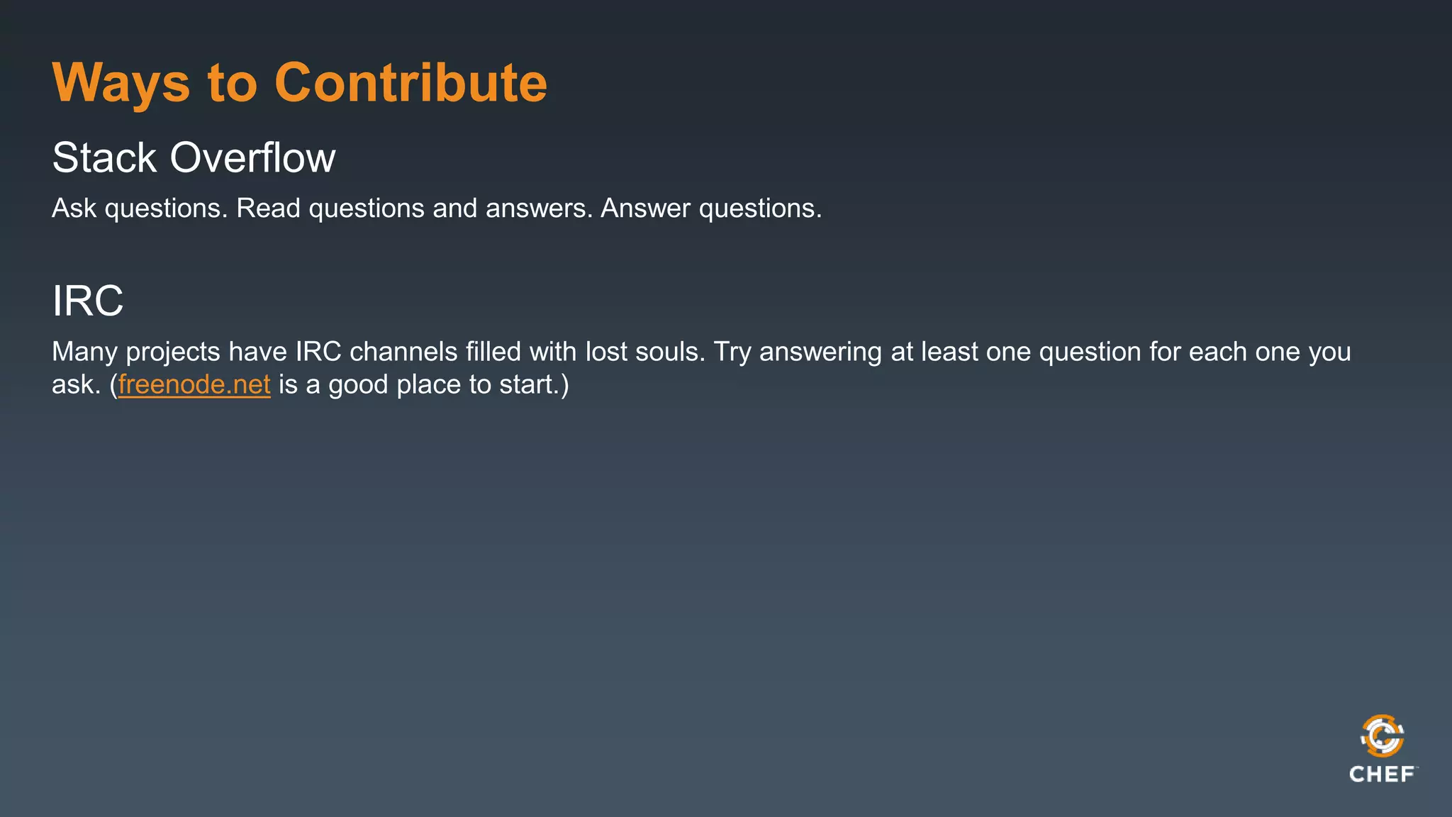 Ways to Contribute
Stack Overflow
Ask questions. Read questions and answers. Answer questions.
IRC
Many projects have IRC channels filled with lost souls. Try answering at least one question for each one you
ask. (freenode.net is a good place to start.)
 