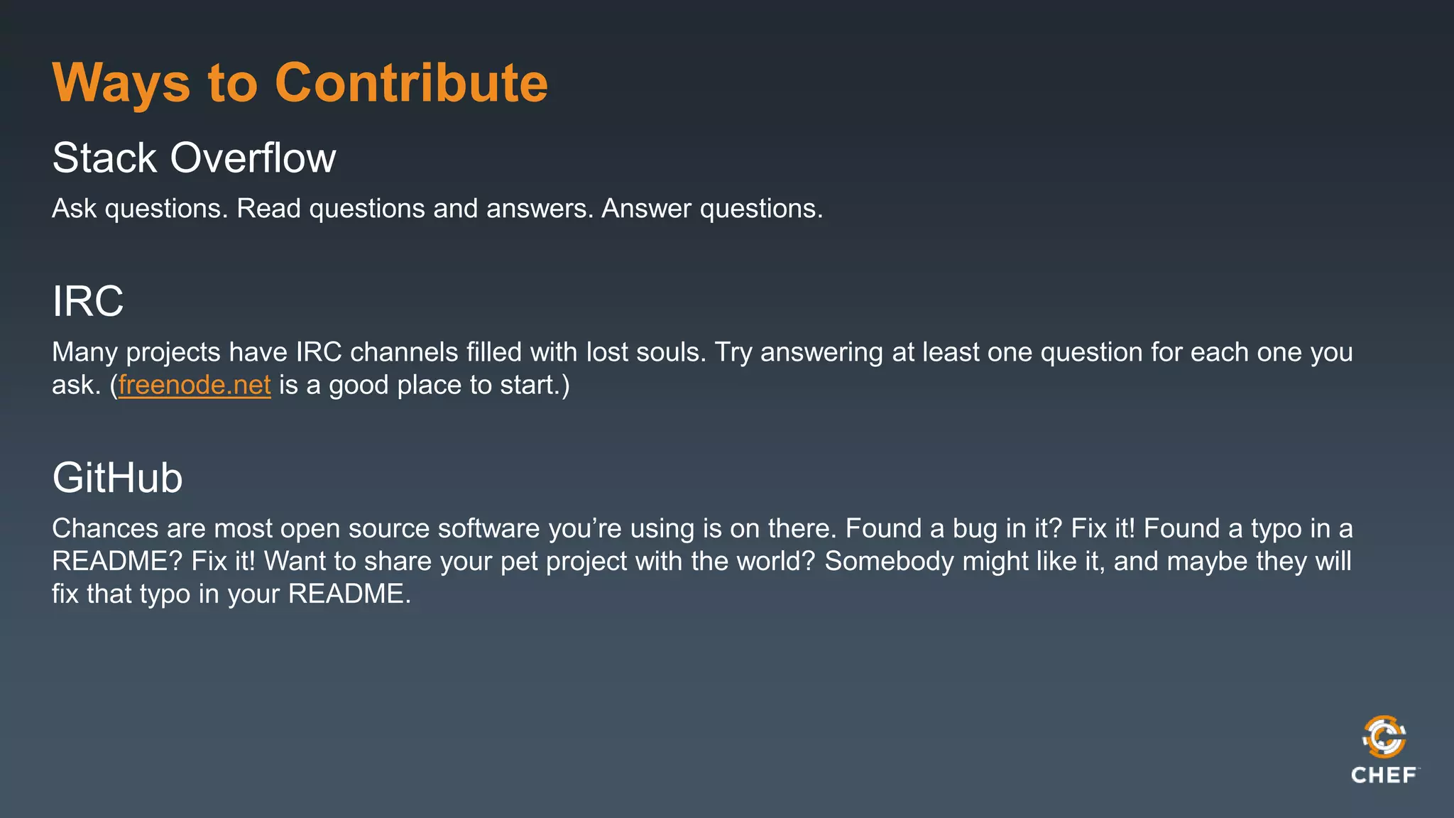 Ways to Contribute
Stack Overflow
Ask questions. Read questions and answers. Answer questions.
IRC
Many projects have IRC channels filled with lost souls. Try answering at least one question for each one you
ask. (freenode.net is a good place to start.)
GitHub
Chances are most open source software you’re using is on there. Found a bug in it? Fix it! Found a typo in a
README? Fix it! Want to share your pet project with the world? Somebody might like it, and maybe they will
fix that typo in your README.
 
