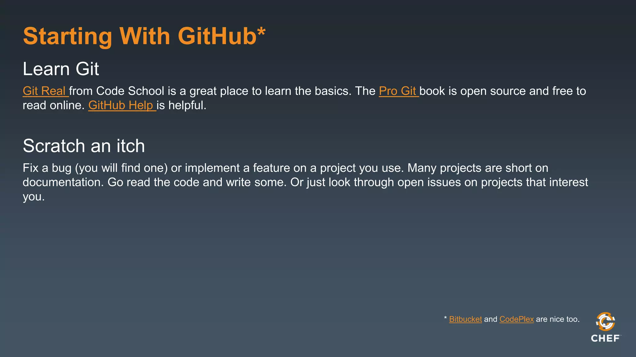 Starting With GitHub*
Learn Git
Git Real from Code School is a great place to learn the basics. The Pro Git book is open source and free to
read online. GitHub Help is helpful.
Scratch an itch
Fix a bug (you will find one) or implement a feature on a project you use. Many projects are short on
documentation. Go read the code and write some. Or just look through open issues on projects that interest
you.
* Bitbucket and CodePlex are nice too.
 