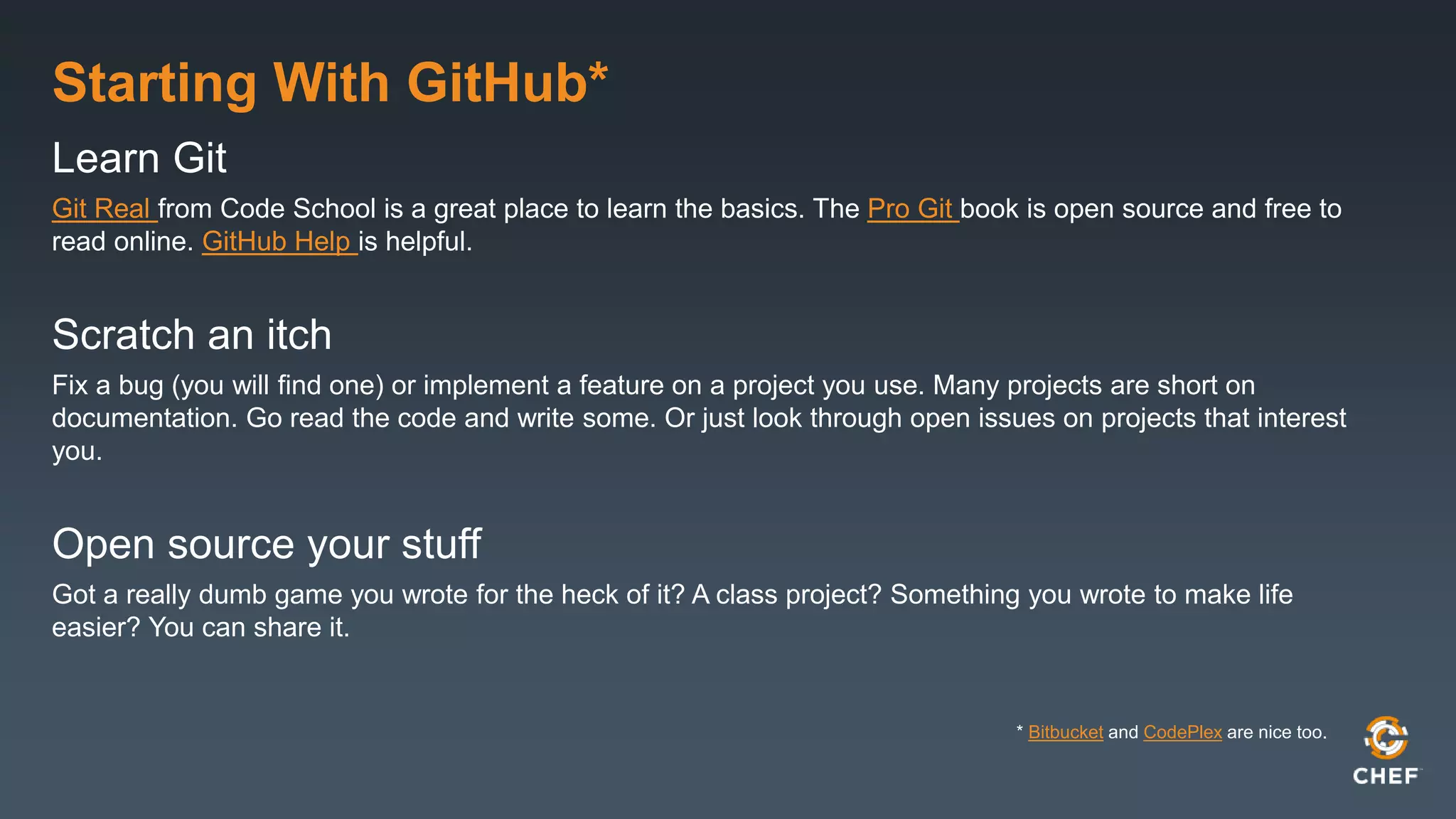 Starting With GitHub*
Learn Git
Git Real from Code School is a great place to learn the basics. The Pro Git book is open source and free to
read online. GitHub Help is helpful.
Scratch an itch
Fix a bug (you will find one) or implement a feature on a project you use. Many projects are short on
documentation. Go read the code and write some. Or just look through open issues on projects that interest
you.
Open source your stuff
Got a really dumb game you wrote for the heck of it? A class project? Something you wrote to make life
easier? You can share it.
* Bitbucket and CodePlex are nice too.
 