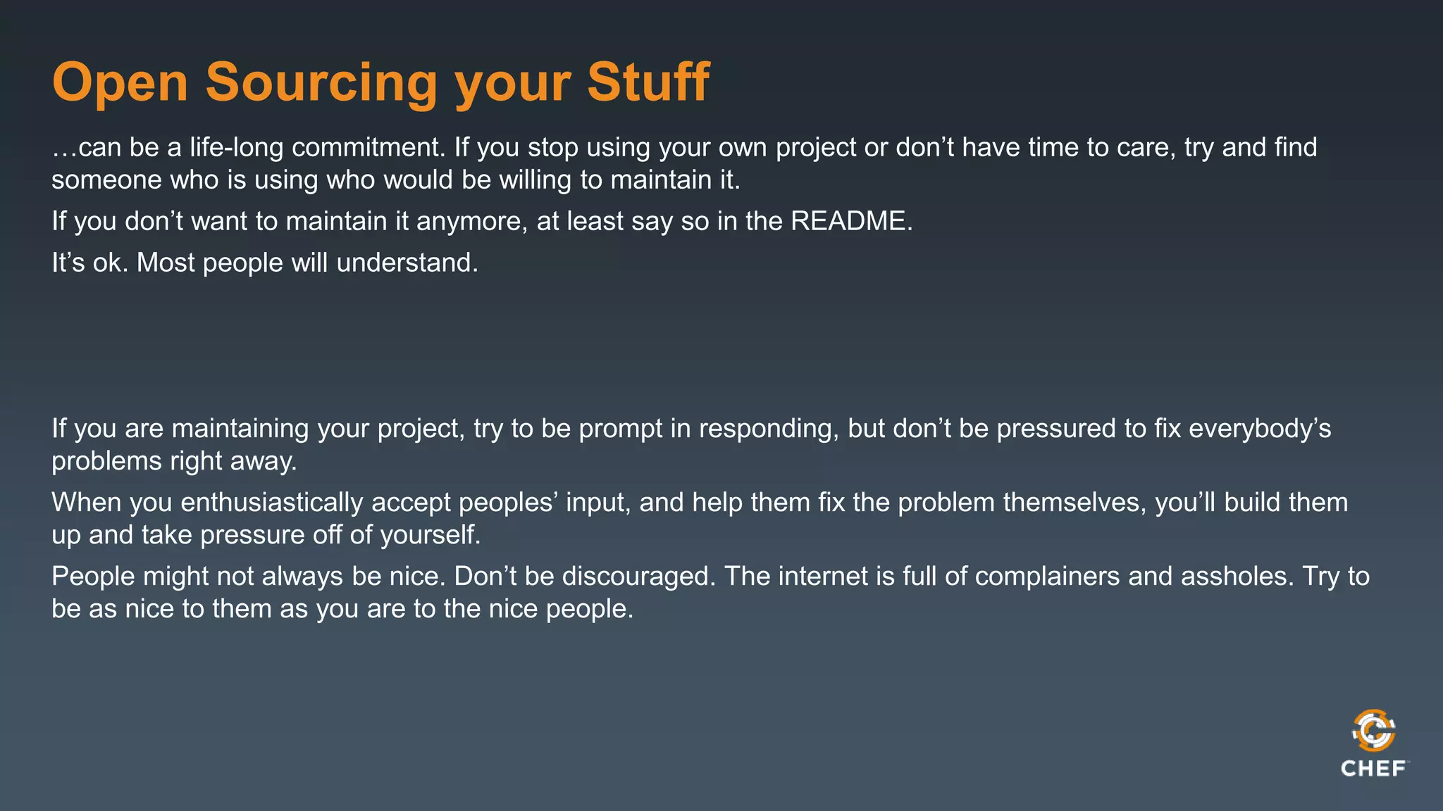 Open Sourcing your Stuff
…can be a life-long commitment. If you stop using your own project or don’t have time to care, try and find
someone who is using who would be willing to maintain it.
If you don’t want to maintain it anymore, at least say so in the README.
It’s ok. Most people will understand.
If you are maintaining your project, try to be prompt in responding, but don’t be pressured to fix everybody’s
problems right away.
When you enthusiastically accept peoples’ input, and help them fix the problem themselves, you’ll build them
up and take pressure off of yourself.
People might not always be nice. Don’t be discouraged. The internet is full of complainers and assholes. Try to
be as nice to them as you are to the nice people.
 