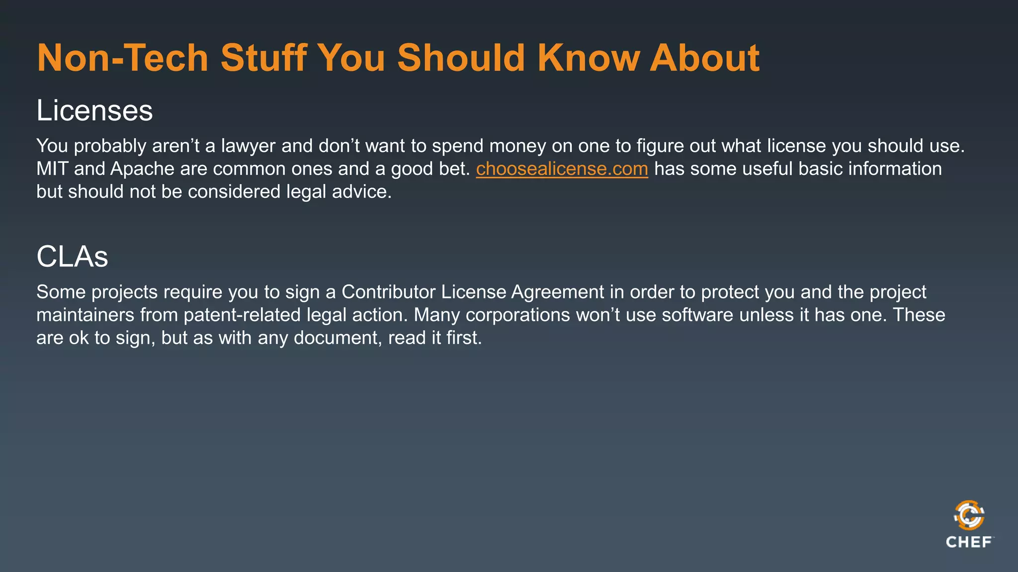 Non-Tech Stuff You Should Know About
Licenses
You probably aren’t a lawyer and don’t want to spend money on one to figure out what license you should use.
MIT and Apache are common ones and a good bet. choosealicense.com has some useful basic information
but should not be considered legal advice.
CLAs
Some projects require you to sign a Contributor License Agreement in order to protect you and the project
maintainers from patent-related legal action. Many corporations won’t use software unless it has one. These
are ok to sign, but as with any document, read it first.
 