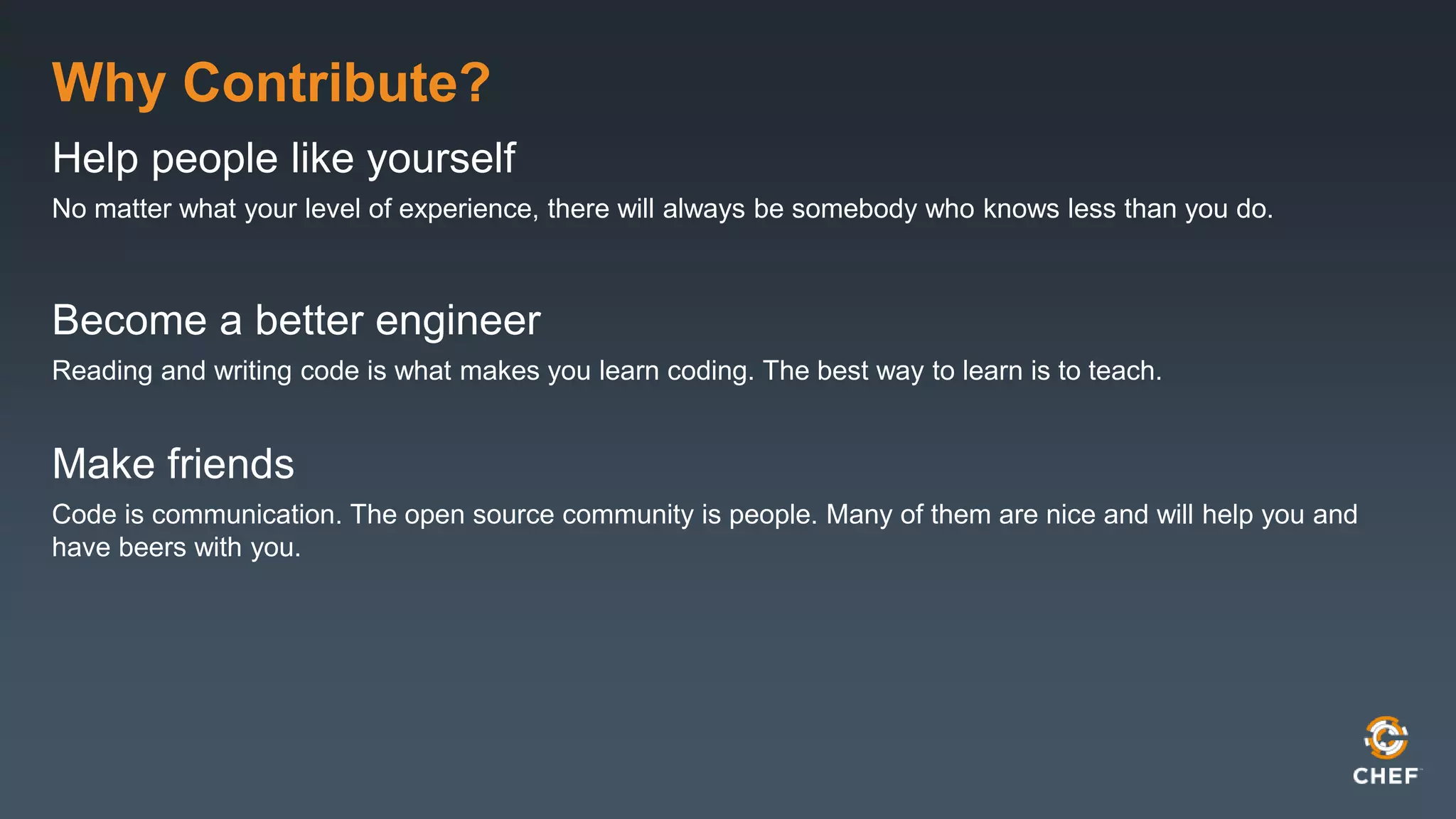Why Contribute?
Help people like yourself
No matter what your level of experience, there will always be somebody who knows less than you do.
Become a better engineer
Reading and writing code is what makes you learn coding. The best way to learn is to teach.
Make friends
Code is communication. The open source community is people. Many of them are nice and will help you and
have beers with you.
 
