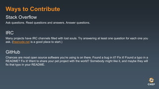 Ways to Contribute
Stack Overflow
Ask questions. Read questions and answers. Answer questions.
IRC
Many projects have IRC channels filled with lost souls. Try answering at least one question for each one you
ask. (freenode.net is a good place to start.)
GitHub
Chances are most open source software you’re using is on there. Found a bug in it? Fix it! Found a typo in a
README? Fix it! Want to share your pet project with the world? Somebody might like it, and maybe they will
fix that typo in your README.
 