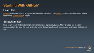 Starting With GitHub*
Learn Git
Git Real from Code School is a great place to learn the basics. The Pro Git book is open source and free to
read online. GitHub Help is helpful.
Scratch an itch
Fix a bug (you will find one) or implement a feature on a project you use. Many projects are short on
documentation. Go read the code and write some. Or just look through open issues on projects that interest
you.
* Bitbucket and CodePlex are nice too.
 