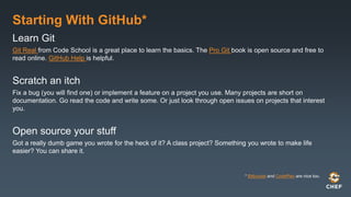 Starting With GitHub*
Learn Git
Git Real from Code School is a great place to learn the basics. The Pro Git book is open source and free to
read online. GitHub Help is helpful.
Scratch an itch
Fix a bug (you will find one) or implement a feature on a project you use. Many projects are short on
documentation. Go read the code and write some. Or just look through open issues on projects that interest
you.
Open source your stuff
Got a really dumb game you wrote for the heck of it? A class project? Something you wrote to make life
easier? You can share it.
* Bitbucket and CodePlex are nice too.
 
