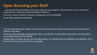 Open Sourcing your Stuff
…can be a life-long commitment. If you stop using your own project or don’t have time to care, try and find
someone who is using who would be willing to maintain it.
If you don’t want to maintain it anymore, at least say so in the README.
It’s ok. Most people will understand.
If you are maintaining your project, try to be prompt in responding, but don’t be pressured to fix everybody’s
problems right away.
When you enthusiastically accept peoples’ input, and help them fix the problem themselves, you’ll build them
up and take pressure off of yourself.
People might not always be nice. Don’t be discouraged. The internet is full of complainers and assholes. Try to
be as nice to them as you are to the nice people.
 