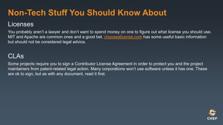 Non-Tech Stuff You Should Know About
Licenses
You probably aren’t a lawyer and don’t want to spend money on one to figure out what license you should use.
MIT and Apache are common ones and a good bet. choosealicense.com has some useful basic information
but should not be considered legal advice.
CLAs
Some projects require you to sign a Contributor License Agreement in order to protect you and the project
maintainers from patent-related legal action. Many corporations won’t use software unless it has one. These
are ok to sign, but as with any document, read it first.
 