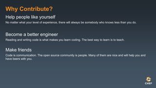 Why Contribute?
Help people like yourself
No matter what your level of experience, there will always be somebody who knows less than you do.
Become a better engineer
Reading and writing code is what makes you learn coding. The best way to learn is to teach.
Make friends
Code is communication. The open source community is people. Many of them are nice and will help you and
have beers with you.
 
