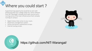 Where you could start ? 
A good learning opportunity would be to start with 
enhancing what your college really has, Some software 
from NIT-Warangal is already built open source and is 
running some of the main infrastructure that’s already 
running on campus 
• Digital Library that comes to your room. 
• Dispensary management system. 
• Library and Server maintenance scripts. 
• Internal routing scripts. 
URL 
https://github.com/NIT-Warangal/ 
 