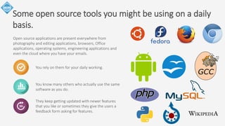 Some open source tools you might be using on a daily 
basis. 
Open source applications are present everywhere from 
photography and editing applications, browsers, Office 
applications, operating systems, engineering applications and 
even the cloud where you have your emails. 
You rely on them for your daily working. 
You know many others who actually use the same 
software as you do. 
They keep getting updated with newer features 
that you like or sometimes they give the users a 
feedback form asking for features. 
 