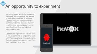 An opportunity to experiment 
You might have a wonderful idea about 
some new technology that you wanted 
to build and you believe its possible. 
Open sourcing the application or the 
architecture behind it could potentially 
result in many research papers being 
published in the field and takes the 
technology forward. 
Open source organizations are also open 
to new experiments as long as they align 
with their mission and vision statements. 
Optimizing existing resources from them 
itself could be a large task. Replicant 
 