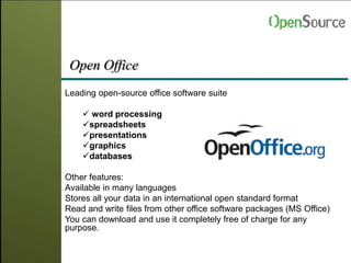 Open Office
Leading open-source office software suite
 word processing
spreadsheets
presentations
graphics
databases
Other features:
Available in many languages
Stores all your data in an international open standard format
Read and write files from other office software packages (MS Office)
You can download and use it completely free of charge for any
purpose.
 