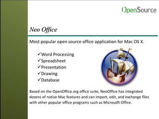 Neo Office
Most popular open source office application for Mac OS X.
Word Processing
Spreadsheet
Presentation
Drawing
Database
Based on the OpenOffice.org office suite, NeoOffice has integrated
dozens of native Mac features and can import, edit, and exchange files
with other popular office programs such as Microsoft Office.
 