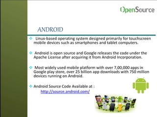 ANDROID
 Linux-based operating system designed primarily for touchscreen
mobile devices such as smartphones and tablet computers.
 Android is open source and Google releases the code under the
Apache License after acquiring it from Android Incorporation.
 Most widely used mobile platform with over 7,00,000 apps in
Google play store, over 25 billion app downloads with 750 million
devices running on Android.
 Android Source Code Available at :
http://source.android.com/
 