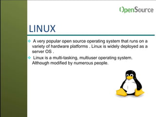 LINUX
 A very popular open source operating system that runs on a
variety of hardware platforms . Linux is widely deployed as a
server OS .
 Linux is a multi-tasking, multiuser operating system.
Although modified by numerous people.
 