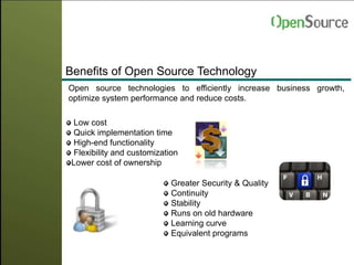Benefits of Open Source Technology
Open source technologies to efficiently increase business growth,
optimize system performance and reduce costs.
Low cost
Quick implementation time
High-end functionality
Flexibility and customization
Lower cost of ownership
Greater Security & Quality
Continuity
Stability
Runs on old hardware
Learning curve
Equivalent programs
 