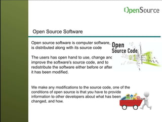 Open Source Software
We make any modifications to the source code, one of the
conditions of open source is that you have to provide
information to other developers about what has been
changed, and how.
Open source software is computer software,
is distributed along with its source code
The users has open hand to use, change and
improve the software's source code, and to
redistribute the software either before or after
it has been modified.
 
