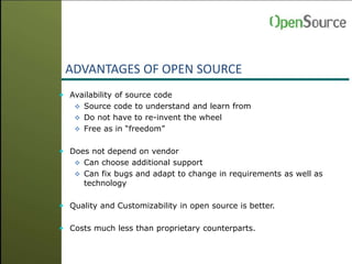 ADVANTAGES OF OPEN SOURCE
 Availability of source code
 Source code to understand and learn from
 Do not have to re-invent the wheel
 Free as in “freedom”
 Does not depend on vendor
 Can choose additional support
 Can fix bugs and adapt to change in requirements as well as
technology
 Quality and Customizability in open source is better.
 Costs much less than proprietary counterparts.
 