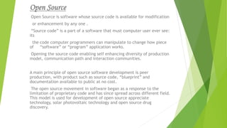 Open Source
Open Source is software whose source code is available for modification
or enhancement by any one .
“Source code” is a part of a software that must computer user ever see:
its
the code computer programmers can manipulate to change how piece
of “software” or “program” application works.
Opening the source code enabling self enhancing diversity of production
model, communication path and interaction communities.
A main principle of open source software development is peer
production, with product such as source code, “blueprint” and
documentation available to public at no cost.
The open source movement in software began as a response to the
limitation of proprietary code and has since spread across different field.
This model is used for development of open source appreciate
technology, solar photovoltaic technology and open source drug
discovery.
 