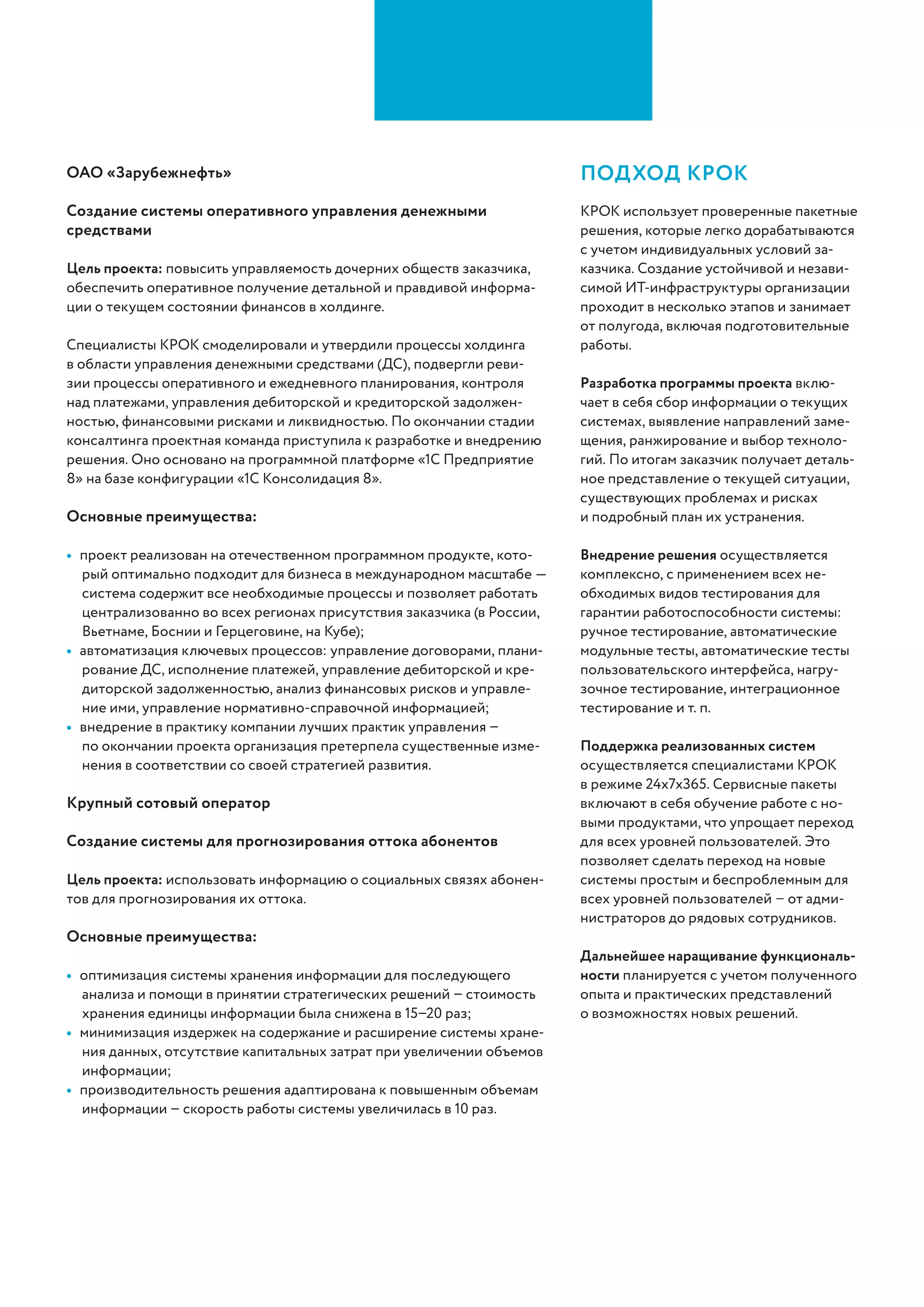 КРОК работает на ИТ-рынке c 1992 года
и сегодня входит в топ-10 крупнейших
ИТ-компаний и топ-3 консалтинговых
компаний России (РА «Эксперт», «Ком-
мерсант-Деньги», РИА Рейтинг). Ком-
пания успешно реализует проекты по
внедрению как российского, так и сво-
бодного ПО, переводит на платформы
с открытым кодом уже существующие
решения. Опыт применения программно-
го обеспечения с открытым кодом вклю-
чает в себя создание решений на основе
ОС Red Hat Enterprise Linux, SUSE Linux,
Debian, Alt Linux, CentOS, СУБД Postgre
SQL, ПО Raidix для SAN- и NAS-систем,
открытого ПО Zabbix для мониторинга
ИТ, промежуточного ПО WSO2, проме-
жуточного ПО Mule Soft ESB, ПО управ-
ления содержимым Alfresco, облачной
платформы Openstack и т. д.
Преимущества КРОК
импортозамещение
Московский городской суд. Комплексная информационная
система судов общей юрисдикции
Цель проекта: повысить прозрачность судебных процессов и исполняе-
мость судебных решений.
Решение объединяет Московский городской суд и все 35 районных
судов. Более 10 ИТ-систем оптимизируют обмен данными внутри су-
дебной системы и с государственными ведомствами, упрощают кон-
троль архивных материалов, обеспечивают формирование практически
любых срезов отчетности.
Основные преимущества:
•	 уровень импортозамещения выше 60%: 100 высокопроизводитель-
ных серверов «Аквариус», инфраструктурные решения на базе Ovirt,
Zabbix, PostgreSQL, WSO2, Zimbra и др., прикладное ПО собственной
разработки КРОК;
•	 высокие показатели отказоустойчивости благодаря надёжной системе
резервного копирования с вынесенным хранилищем данных;
•	 комплексная защита от DDOS-атак и вирусов, контроль доступа, пос­
тоянный мониторинг ИБ.
Крупный международный банк. Модернизация контакт-центра
Цель проекта: избавиться от сбоев в дни повышенной нагрузки, увеличить
эффективность call-центра и уровень автоматизации сервиса для клиентов.
Специалисты КРОК обеспечили миграцию на новую площадку, модер-
низировали интерактивное речевое взаимодействие, реализовали кон-
цепцию контроля качества. Решение для бизнес-аналитики на базе open
source продукта позволяет создавать отчёты с понятным графическим
интерфейсом, построенные на сведениях из разных систем.
Основные преимущества:
•	 все решения развернуты на виртуализированной серверной инфра-
структуре банка и интегрированы в единую систему мониторинга;
•	 стабильность телефонной инфраструктуры повысилась на 20%, эф-
фективность операторов – на 10%, количество обработанных вызовов
в день – на 6%, качество интерактивного речевого взаимодействия
возросло вдвое;
•	 затраты заказчика ложатся только на приложения, которые разрабо-
таны под его индивидуальные требования.
ОАО «Зарубежнефть». Создание системы оперативного
управления денежными средствами
Цель проекта: повысить управляемость дочерних обществ, обеспечить
оперативное получение детальной и правдивой информации о текущем
состоянии финансов в холдинге.
Специалисты КРОК смоделировали и утвердили процессы управления
денежными средствами, подвергли ревизии процессы оперативного и
ежедневного планирования, контроля над платежами, управления деби-
торской и кредиторской задолженностью, финансовыми рисками и лик-
видностью. Решение основано на платформе «1С Предприятие 8».
Подробную информацию об использу-
емых технических решениях смотрите
в каталоге импортозамещения КРОК:
 