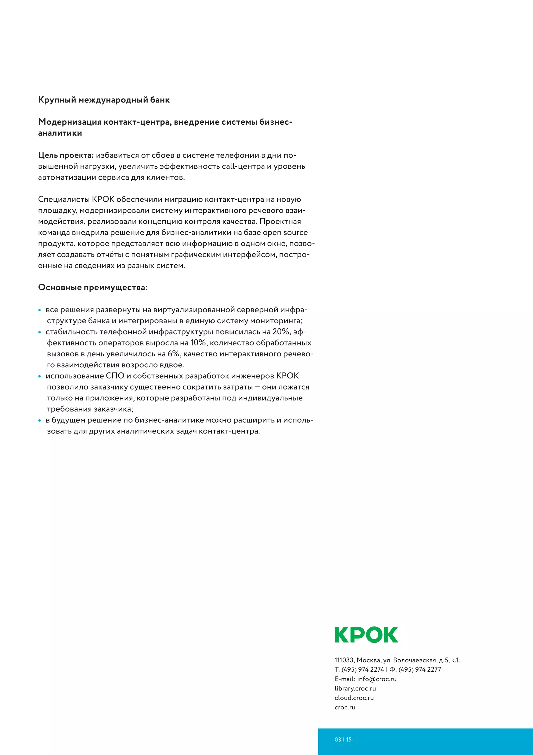 111033, Москва, ул. Волочаевская, д.5, к.1,
Т: (495) 974 2274 | Ф: (495) 974 2277
E-mail: info@croc.ru
slideshare.net/croc-library
cloud.croc.ru
croc.ru
10 | 16 | ИМПОРТОЗАМЕЩЕНИЕ
Основные преимущества:
•	 система содержит все необходимые процессы для бизнеса в между-
народном масштабе и позволяет работать централизованно во всех
регионах присутствия заказчика (в России, Вьетнаме, Боснии и Герце-
говине, на Кубе);
•	 автоматизация ключевых процессов: управление договорами, плани-
рование ДС, исполнение платежей, управление дебиторской и кре-
диторской задолженностью, анализ финансовых рисков и управление
ими, управление нормативно-справочной информацией;
•	 внедрение в практику компании лучших практик управления – по окон-
чании проекта организация претерпела существенные изменения в со-
ответствии со своей стратегией развития.
Банк «Нейва». Модернизация контакт-центра
Цель проекта – модернизировать контакт-центр для повышения каче-
ства обслуживания и обеспечения персонализированного подхода к
каждому клиенту банка.
Менее чем за два месяца и без остановки бизнес-процессов заказчика
специалисты КРОК создали КРОК создали отказоустойчивый контакт-
ный центр на российской платформе Naumen в виртуальной инфра-
структуре заказчика. Новый контактный центр позволяет осуществлять
автоматизированное управление входящими и исходящими вызовами,
автообзвон, интерактивное речевое взаимодействие (IVR), запись и
хранение переговоров. Также поддерживает многоканальные комму-
никации (omni-channel), помогает контролировать качество работы
операторов (Workforce Management, WFM).
Основные преимущества:
•	 возможность индивидуального подхода к каждому клиенту за счет
интеграции контакт-центра с CRM-системой банка;
•	 повышение эффективности каналов самообслуживания благодаря
расширению возможностей IVR и внедрению технологий синтеза и рас-
познавания речи;
•	 повышение качества работы операторов на 20% за счет автоматизации
входящего/исходящего обзвона и внедрения системы WFM.
Группа компаний «Русагро»
Цель проекта: обеспечение бесперебойной работы ИТ-инфраструктуры
и оптимизация затрат на нее.
Основные преимущества:
•	 отказоустойчивая работа ИТ-систем заказчика в территориально-рас-
пределенных офисах;
•	 отсутствие капитальных затрат на закупку нового ИТ-оборудования
и его размещение;
•	 оптимизация сервисов ИТ-инфраструктуры заказчика;
•	 перевод затрат из CAPEX в OPEX.
 