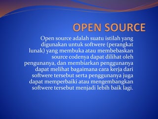 Open source adalah suatu istilah yang
digunakan untuk softwere (perangkat
lunak) yang membuka atau membebaskan
source codenya dapat dilihat oleh
pengunanya, dan membiarkan penggunanya
dapat melihat bagaimana cara kerja dari
softwere tersebut serta penggunanya juga
dapat memperbaiki atau mengembangkan
softwere tersebut menjadi lebih baik lagi.
 