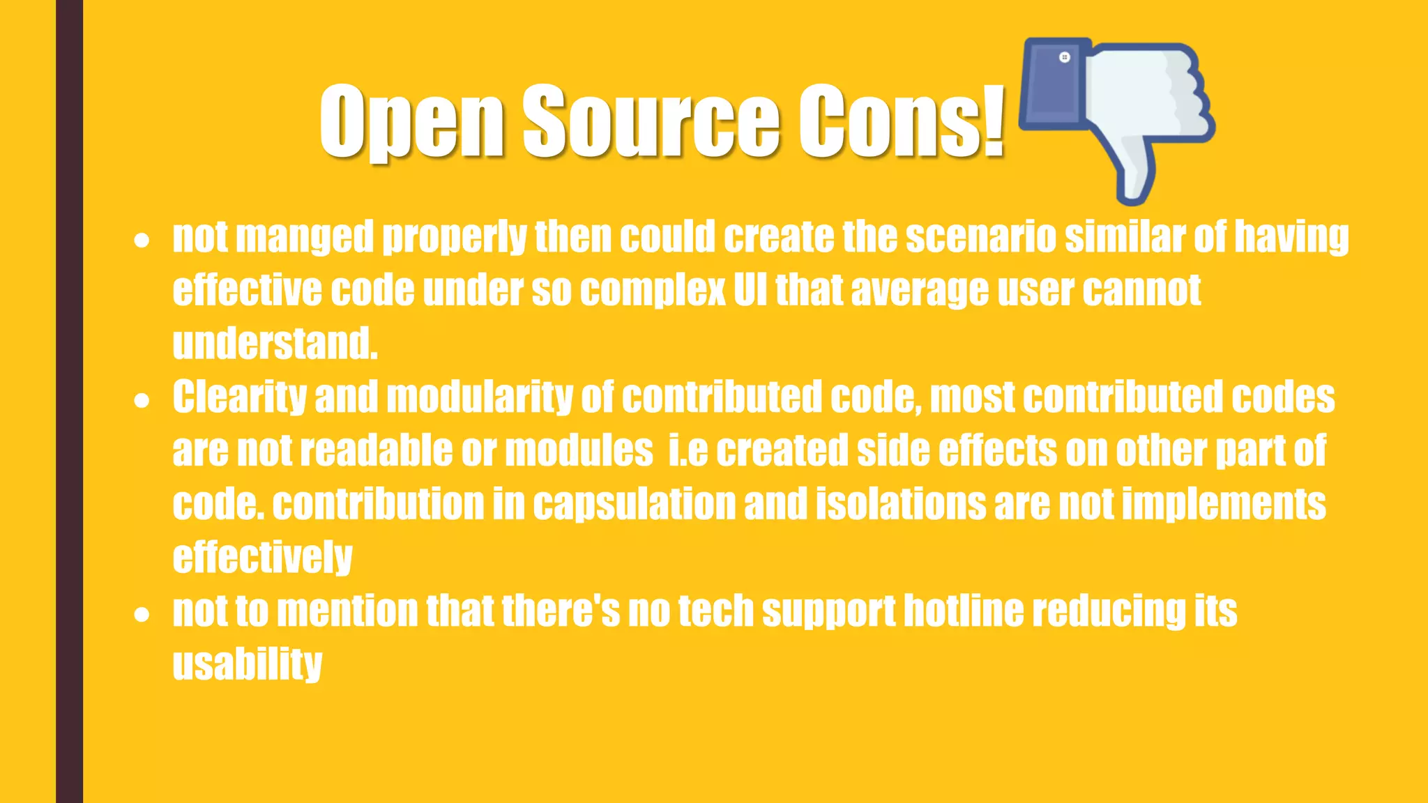 Open Source Cons!
 not manged properly then could create the scenario similar of having
effective code under so complex UI that average user cannot
understand.
 Clearity and modularity of contributed code, most contributed codes
are not readable or modules i.e created side effects on other part of
code. contribution in capsulation and isolations are not implements
effectively
 not to mention that there's no tech support hotline reducing its
usability
 