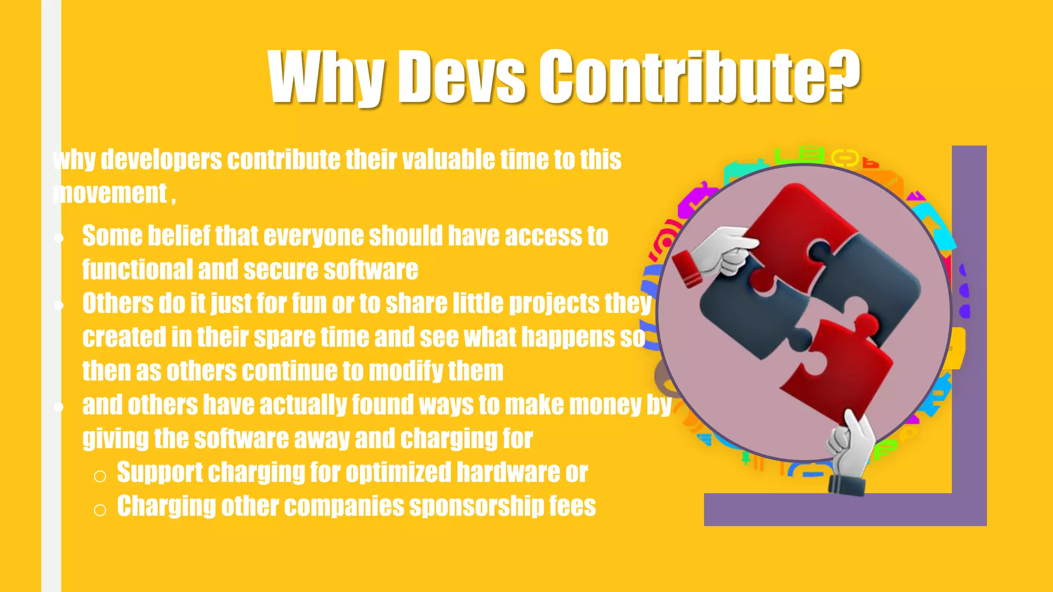 Why Devs Contribute?
why developers contribute their valuable time to this
movement ,
 Some belief that everyone should have access to
functional and secure software
 Others do it just for fun or to share little projects they
created in their spare time and see what happens so
then as others continue to modify them
 and others have actually found ways to make money by
giving the software away and charging for
o Support charging for optimized hardware or
o Charging other companies sponsorship fees
 