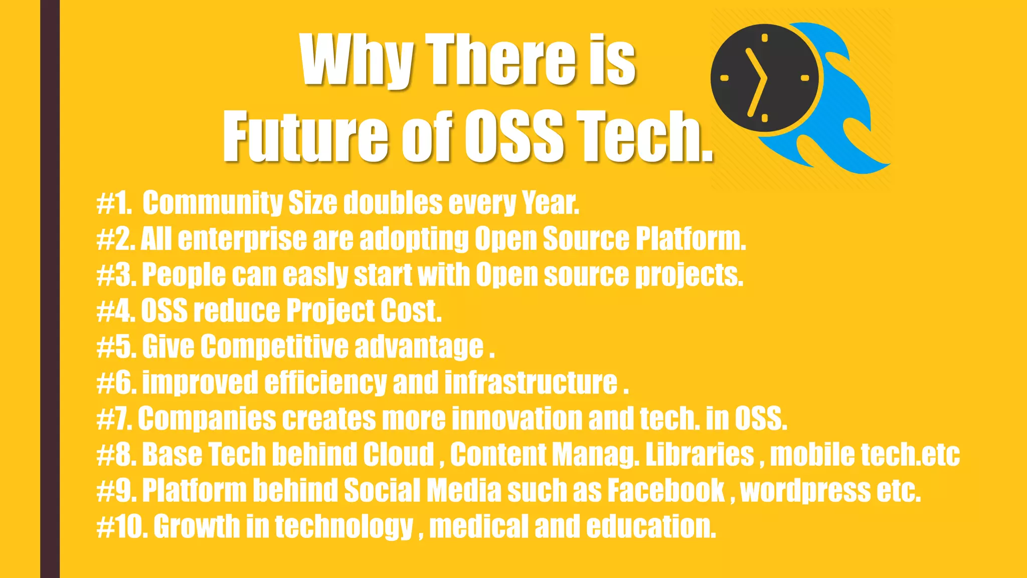 Why There is
Future of OSS Tech.
#1. Community Size doubles every Year.
#2. All enterprise are adopting Open Source Platform.
#3. People can easly start with Open source projects.
#4. OSS reduce Project Cost.
#5. Give Competitive advantage .
#6. improved efficiency and infrastructure .
#7. Companies creates more innovation and tech. in OSS.
#8. Base Tech behind Cloud , Content Manag. Libraries , mobile tech.etc
#9. Platform behind Social Media such as Facebook , wordpress etc.
#10. Growth in technology , medical and education.
 