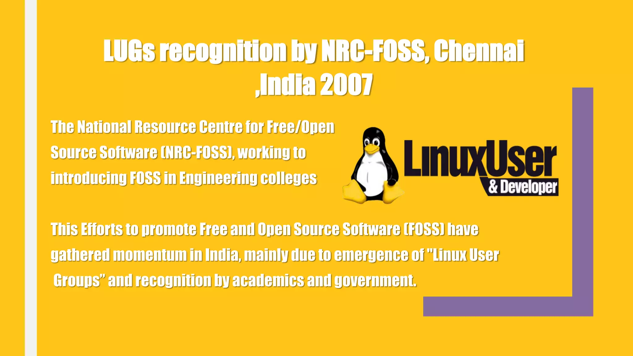 The National Resource Centre for Free/Open
Source Software (NRC-FOSS), working to
introducing FOSS in Engineering colleges
This Efforts to promote Free and Open Source Software (FOSS) have
gathered momentum in India, mainly due to emergence of "Linux User
Groups” and recognition by academics and government.
LUGs recognition by NRC-FOSS, Chennai
,India 2007
 