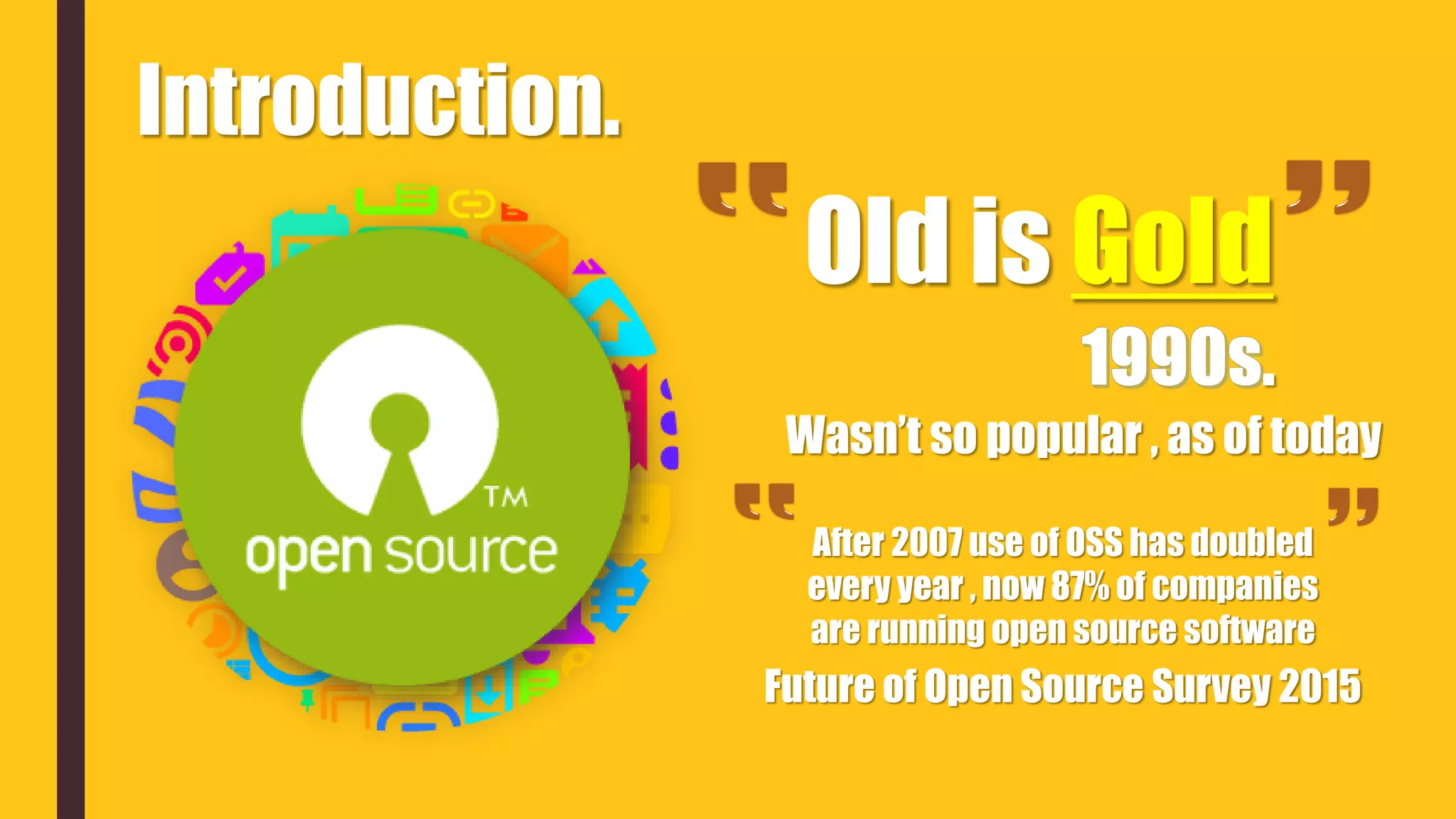 Introduction.
Old is Gold
.
Wasn’t so popular , as of today
After 2007 use of OSS has doubled
every year , now 87% of companies
are running open source software
Future of Open Source Survey 2015
 
