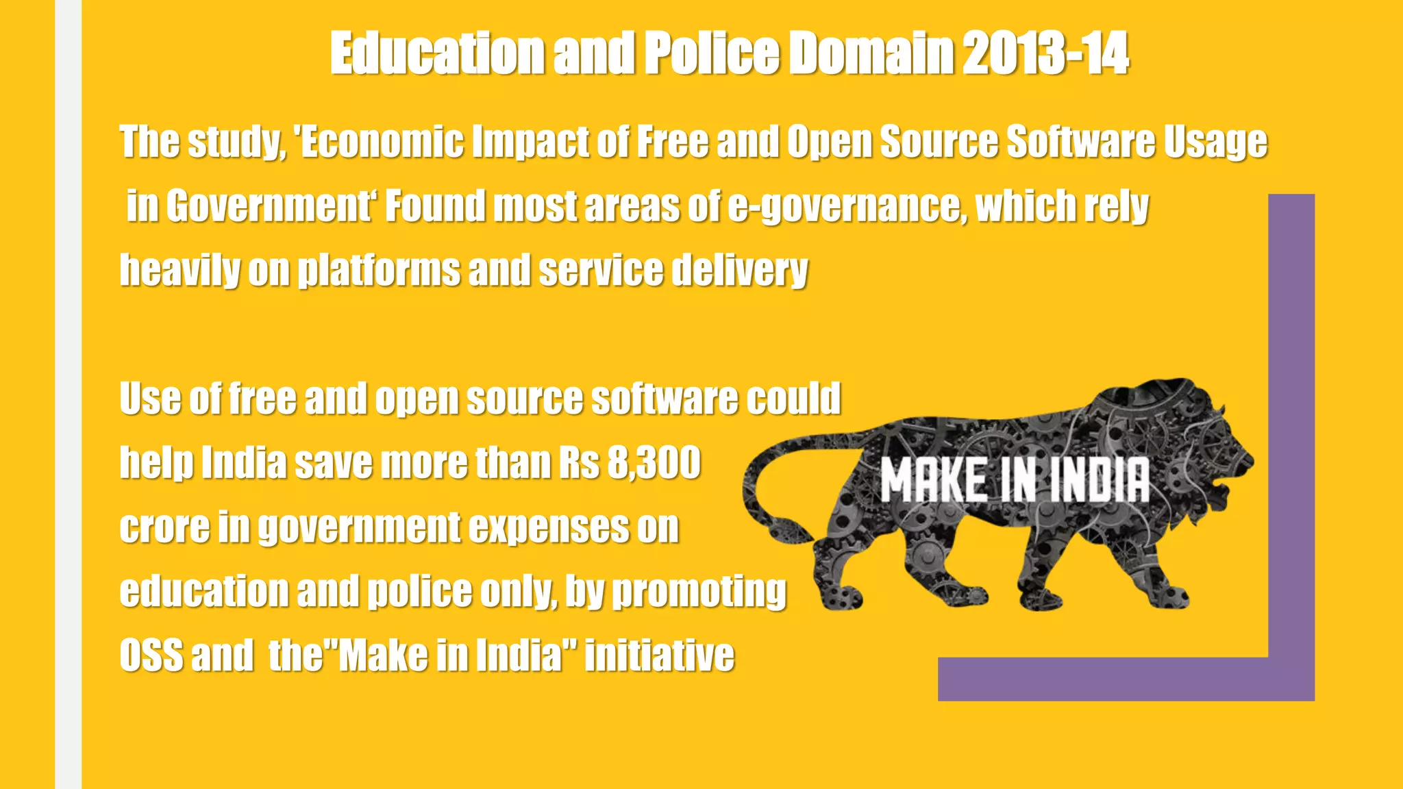 The study, 'Economic Impact of Free and Open Source Software Usage
in Government‘ Found most areas of e-governance, which rely
heavily on platforms and service delivery
Use of free and open source software could
help India save more than Rs 8,300
crore in government expenses on
education and police only, by promoting
OSS and the"Make in India" initiative
Education and Police Domain 2013-14
 