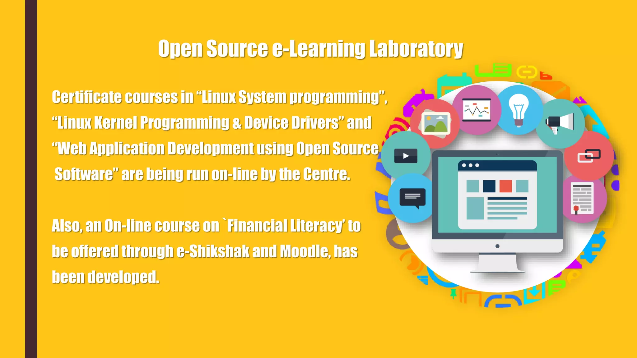 Certificate courses in “Linux System programming”,
“Linux Kernel Programming & Device Drivers” and
“Web Application Development using Open Source
Software” are being run on-line by the Centre.
Also, an On-line course on `Financial Literacy’ to
be offered through e-Shikshak and Moodle, has
been developed.
Open Source e-Learning Laboratory
 