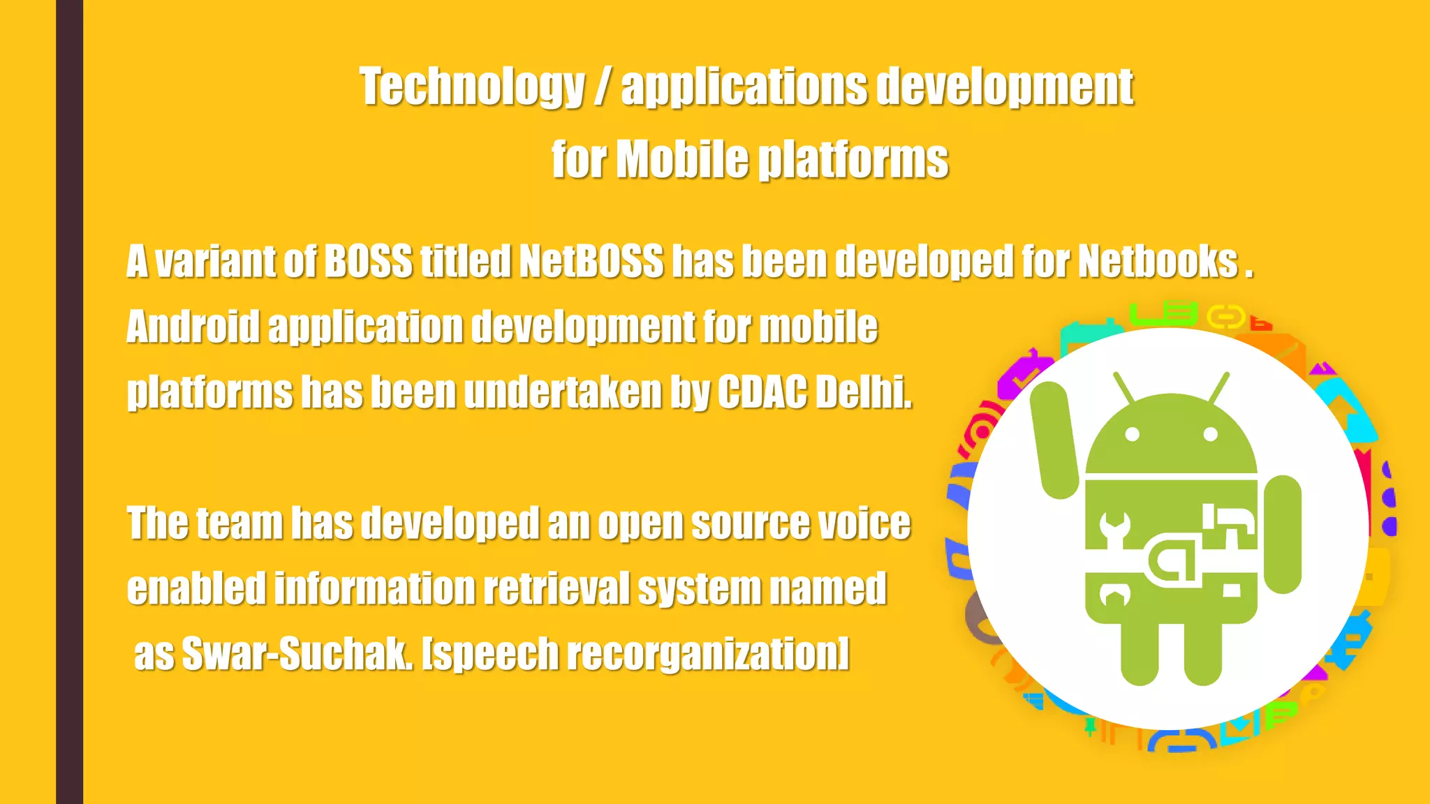 A variant of BOSS titled NetBOSS has been developed for Netbooks .
Android application development for mobile
platforms has been undertaken by CDAC Delhi.
The team has developed an open source voice
enabled information retrieval system named
as Swar-Suchak. [speech recorganization]
Technology / applications development
for Mobile platforms
 