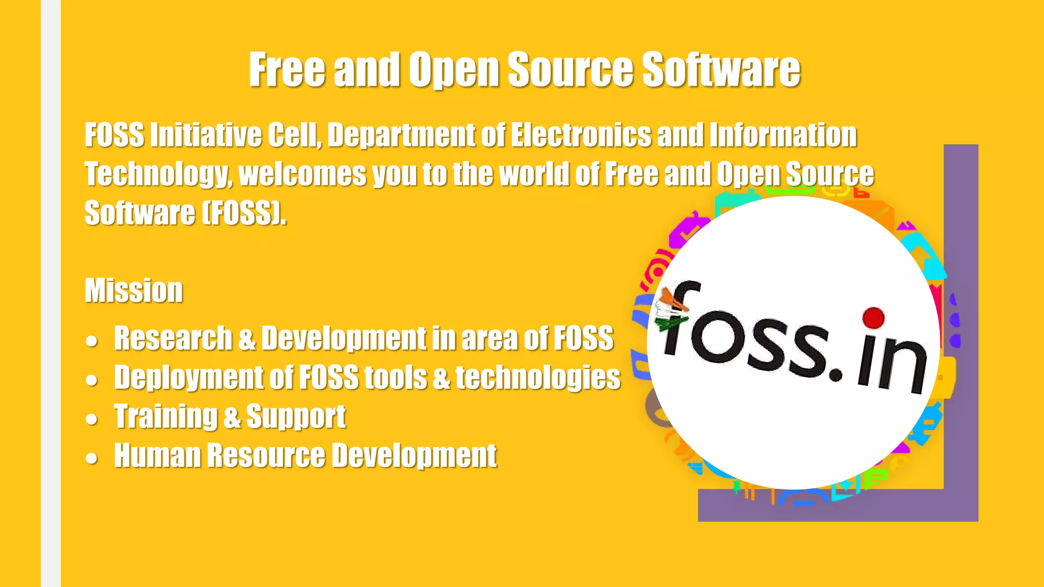 FOSS Initiative Cell, Department of Electronics and Information
Technology, welcomes you to the world of Free and Open Source
Software (FOSS).
Mission
 Research & Development in area of FOSS
 Deployment of FOSS tools & technologies
 Training & Support
 Human Resource Development
Free and Open Source Software
 