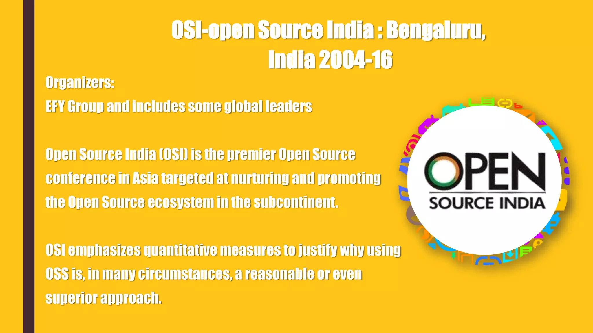 Organizers:
EFY Group and includes some global leaders
Open Source India (OSI) is the premier Open Source
conference in Asia targeted at nurturing and promoting
the Open Source ecosystem in the subcontinent.
OSI emphasizes quantitative measures to justify why using
OSS is, in many circumstances, a reasonable or even
superior approach.
OSI-open Source India : Bengaluru,
India 2004-16
 