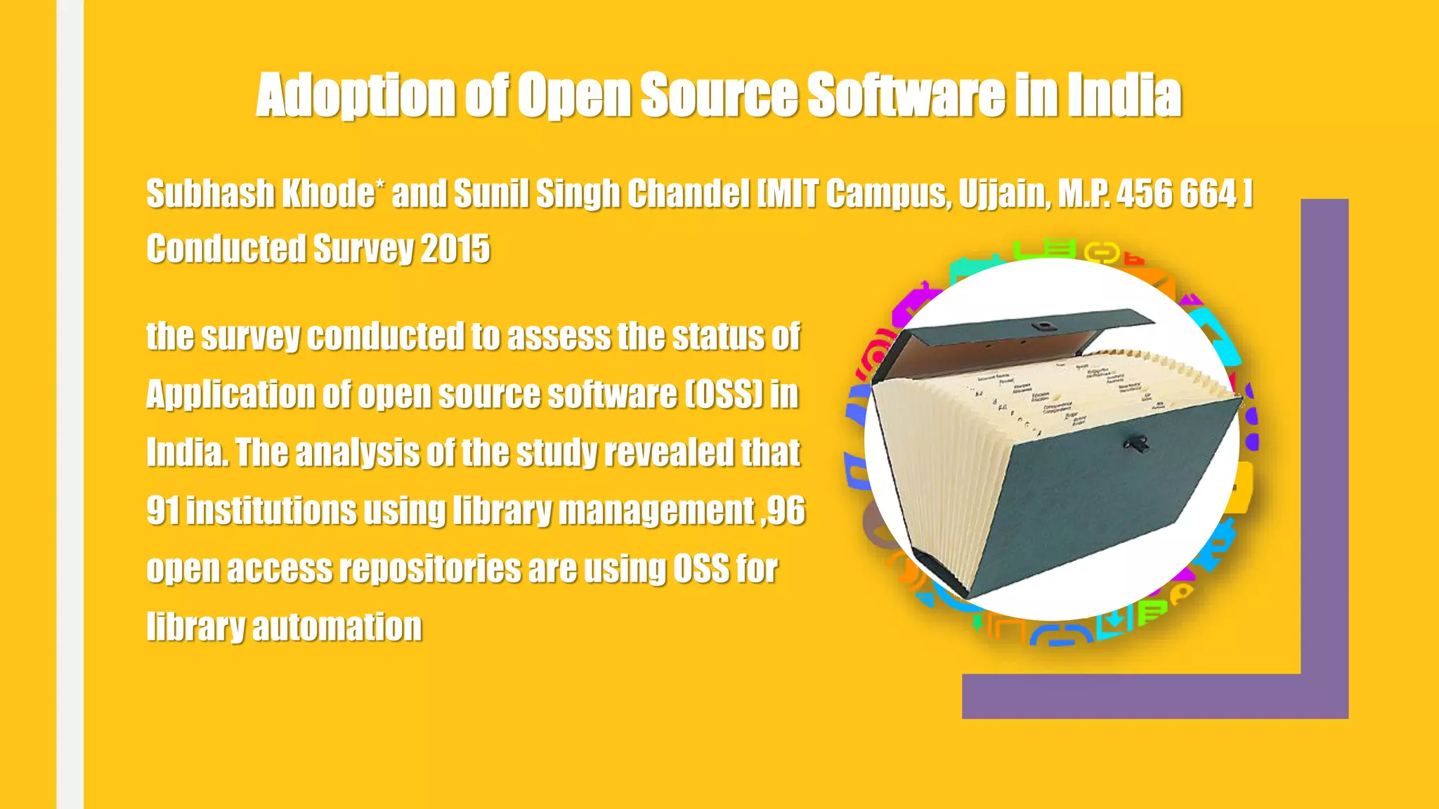 Subhash Khode* and Sunil Singh Chandel [MIT Campus, Ujjain, M.P. 456 664 ]
Conducted Survey 2015
Adoption of Open Source Software in India
the survey conducted to assess the status of
Application of open source software (OSS) in
India. The analysis of the study revealed that
91 institutions using library management ,96
open access repositories are using OSS for
library automation
 