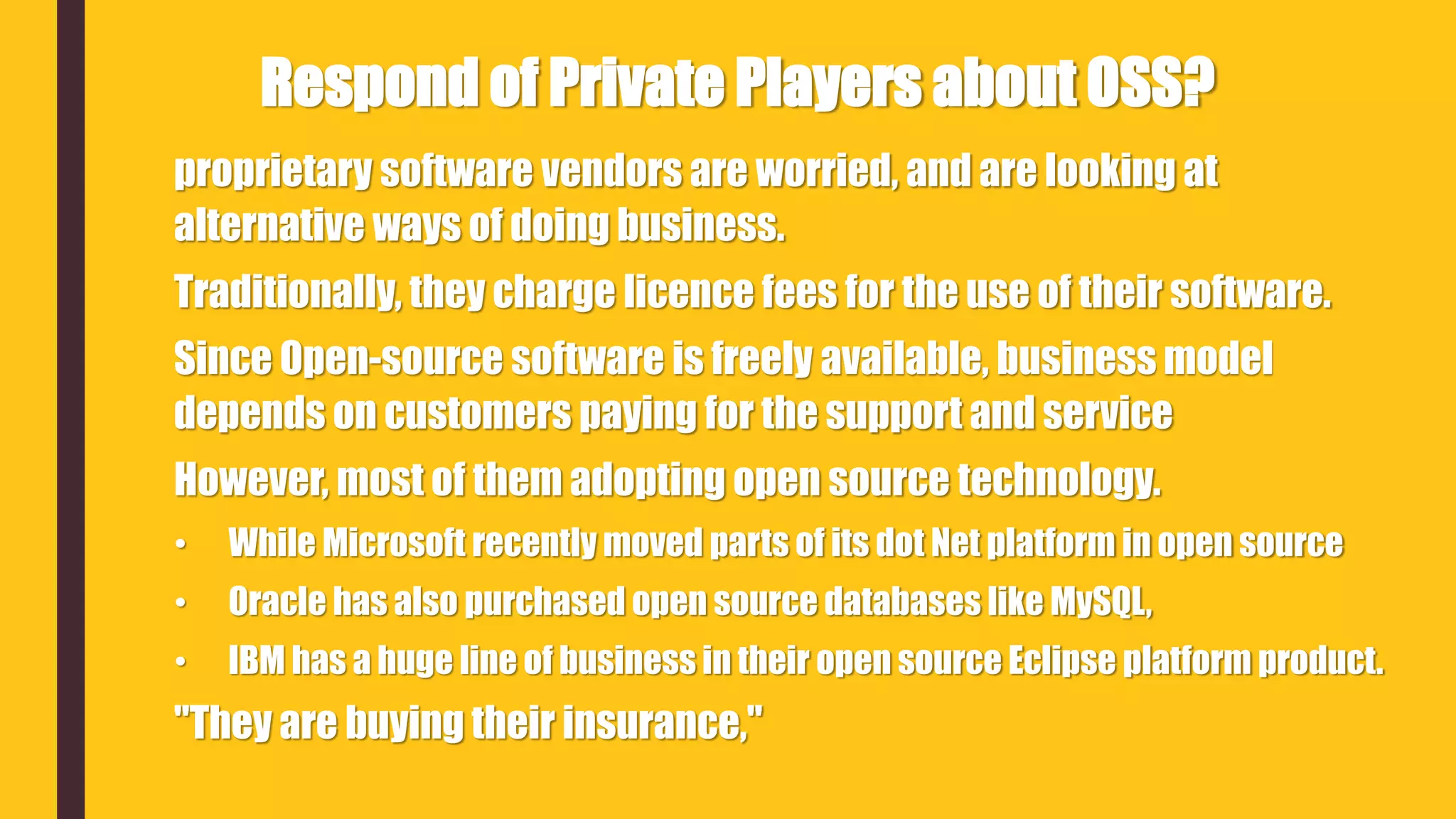 proprietary software vendors are worried, and are looking at
alternative ways of doing business.
Traditionally, they charge licence fees for the use of their software.
Since Open-source software is freely available, business model
depends on customers paying for the support and service
However, most of them adopting open source technology.
• While Microsoft recently moved parts of its dot Net platform in open source
• Oracle has also purchased open source databases like MySQL,
• IBM has a huge line of business in their open source Eclipse platform product.
"They are buying their insurance,"
Respond of Private Players about OSS?
 