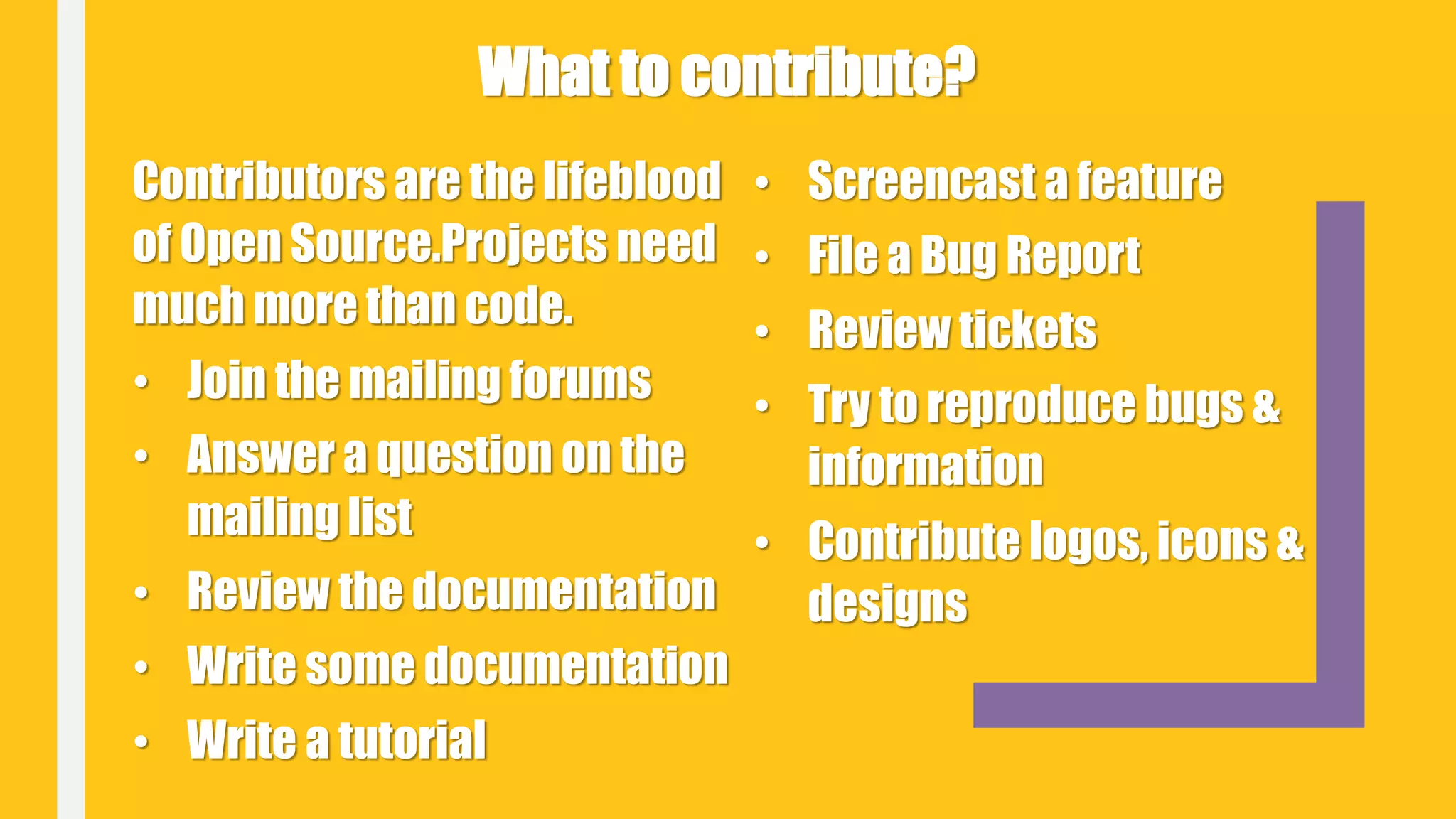 Contributors are the lifeblood
of Open Source.Projects need
much more than code.
• Join the mailing forums
• Answer a question on the
mailing list
• Review the documentation
• Write some documentation
• Write a tutorial
• Screencast a feature
• File a Bug Report
• Review tickets
• Try to reproduce bugs &
information
• Contribute logos, icons &
designs
What to contribute?
 