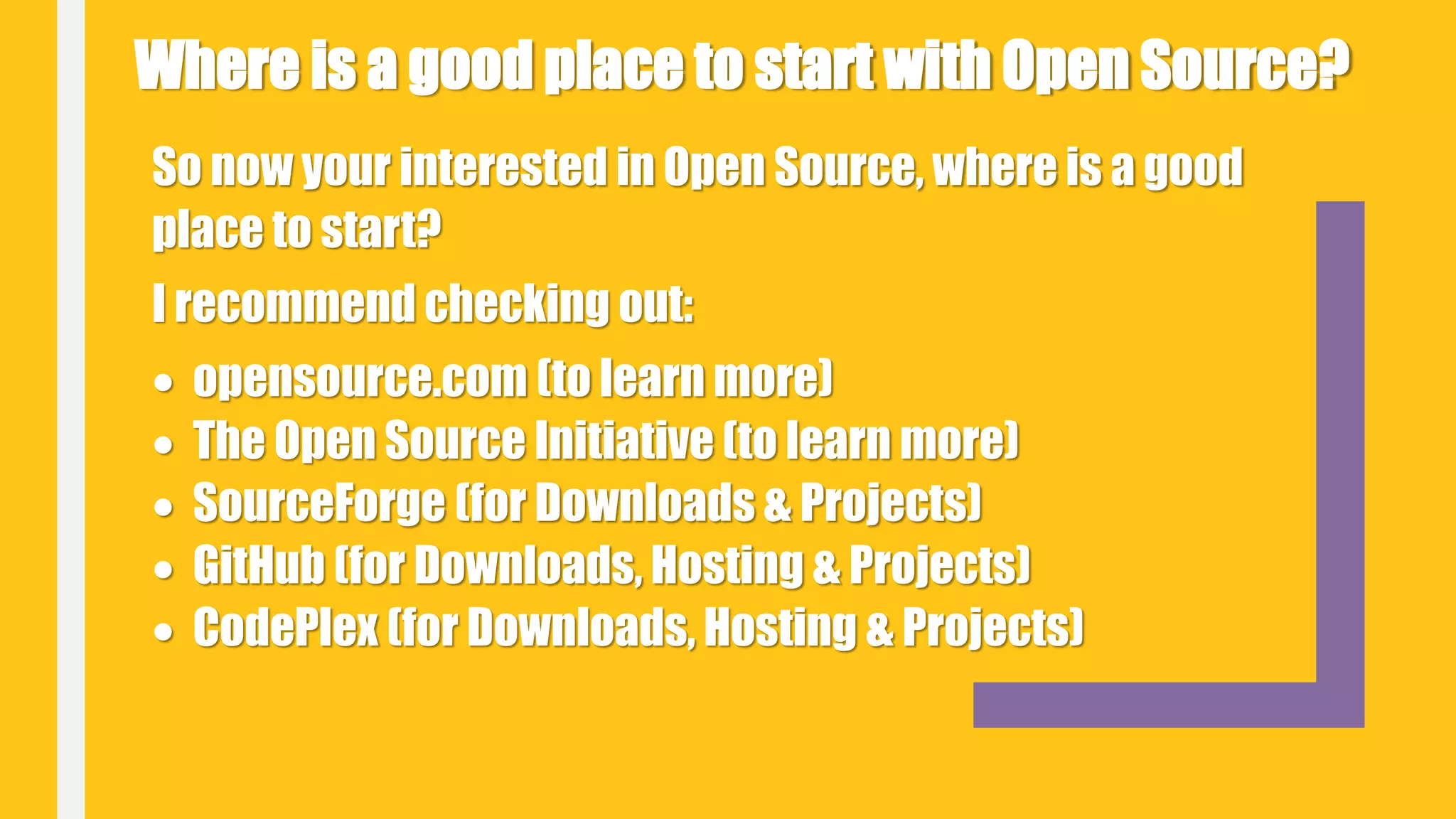So now your interested in Open Source, where is a good
place to start?
I recommend checking out:
 opensource.com (to learn more)
 The Open Source Initiative (to learn more)
 SourceForge (for Downloads & Projects)
 GitHub (for Downloads, Hosting & Projects)
 CodePlex (for Downloads, Hosting & Projects)
Where is a good place to start with Open Source?
 