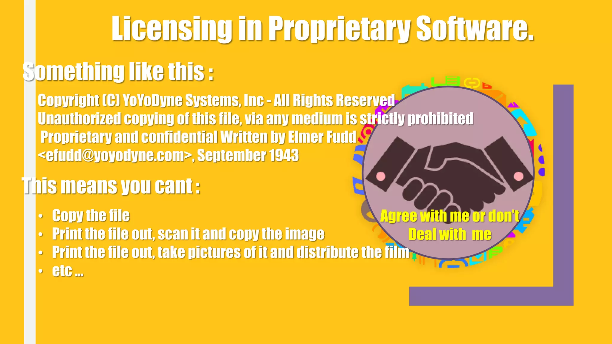 Licensing in Proprietary Software.
Something like this :
Copyright (C) YoYoDyne Systems, Inc - All Rights Reserved
Unauthorized copying of this file, via any medium is strictly prohibited
Proprietary and confidential Written by Elmer Fudd
<efudd@yoyodyne.com>, September 1943
This means you cant :
• Copy the file
• Print the file out, scan it and copy the image
• Print the file out, take pictures of it and distribute the film
• etc ...
Agree with me or don’t
Deal with me
 