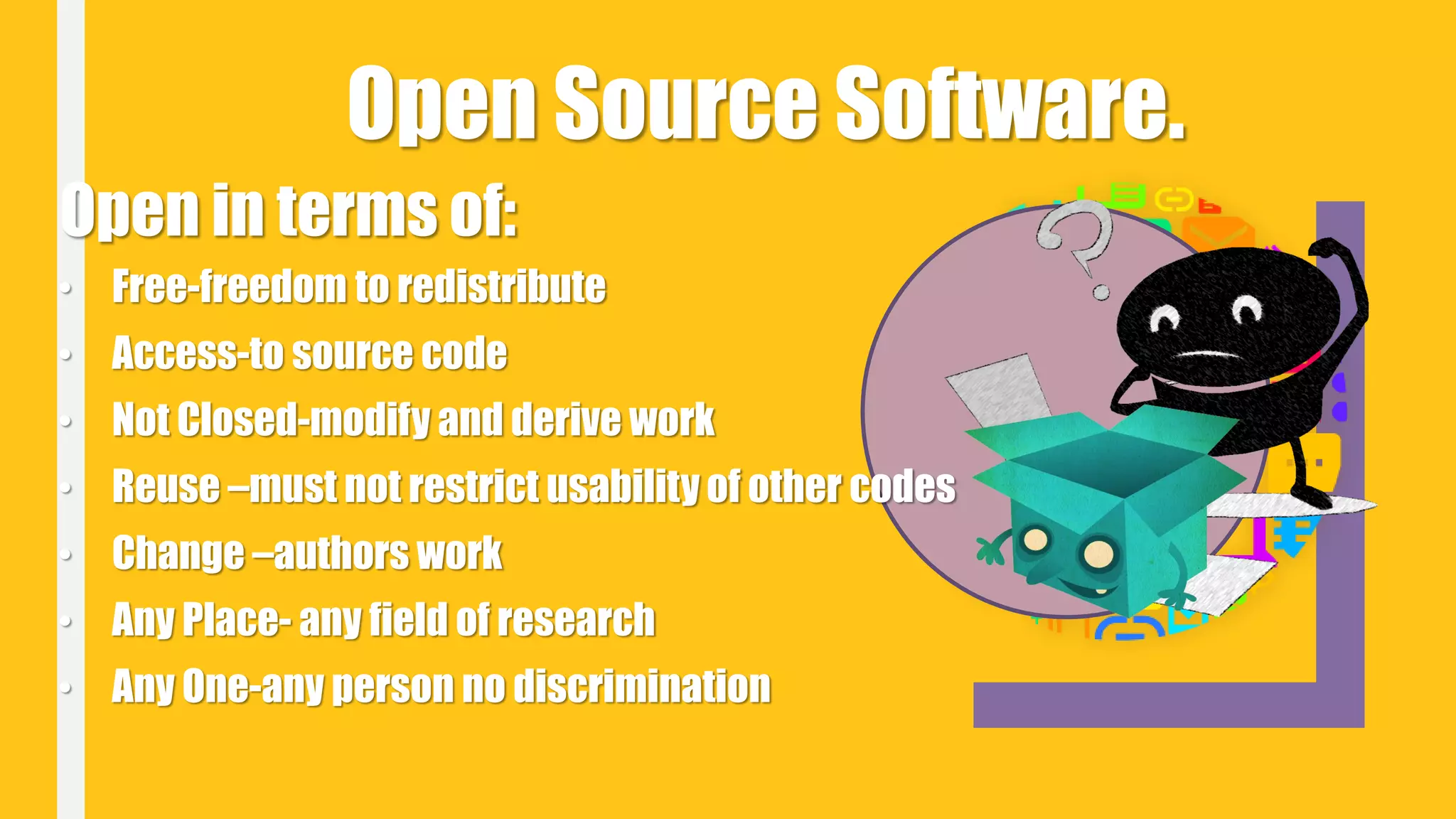 Open Source Software.
Open in terms of:
• Free-freedom to redistribute
• Access-to source code
• Not Closed-modify and derive work
• Reuse –must not restrict usability of other codes
• Change –authors work
• Any Place- any field of research
• Any One-any person no discrimination
 