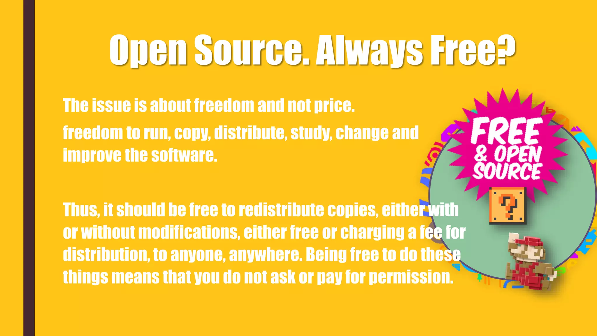 The issue is about freedom and not price.
freedom to run, copy, distribute, study, change and
improve the software.
Thus, it should be free to redistribute copies, either with
or without modifications, either free or charging a fee for
distribution, to anyone, anywhere. Being free to do these
things means that you do not ask or pay for permission.
Open Source. Always Free?
 